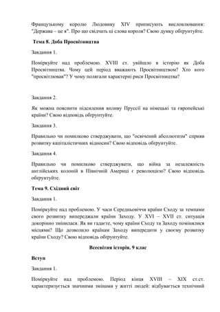 Французькому королю Людовику XIV приписують висловлювання:
"Держава – це я". Про що свідчать ці слова короля? Свою думку обґрунтуйте.
Тема 8. Доба Просвітництва
Завдання 1.
Поміркуйте над проблемою. XVIIІ ст. увійшло в історію як Доба
Просвітництва. Чому цей період вважають Просвітництвом? Хто кого
"просвітлював"? У чому полягали характерні риси Просвітництва?
Завдання 2.
Як можна пояснити підсилення впливу Пруссії на німецькі та європейські
країни? Свою відповідь обґрунтуйте.
Завдання 3.
Правильно чи помилково стверджувати, що "освічений абсолютизм" сприяв
розвитку капіталістичних відносин? Свою відповідь обґрунтуйте.
Завдання 4.
Правильно чи помилково стверджувати, що війна за незалежність
англійських колоній в Північній Америці є революцією? Свою відповідь
обґрунтуйте.
Тема 9. Східний світ
Завдання 1.
Поміркуйте над проблемою. У часи Середньовіччя країни Сходу за темпами
свого розвитку випереджали країни Заходу. У XVI – XVII ст. ситуація
докорінно змінилася. Як ви гадаєте, чому країни Сходу та Заходу помінялися
місцями? Що дозволило країнам Заходу випередити у своєму розвитку
країни Сходу? Свою відповідь обґрунтуйте.
Всесвітня історія. 9 клас
Вступ
Завдання 1.
Поміркуйте над проблемою. Період кінця XVIII – ХІХ ст.ст.
характеризується значними змінами у житті людей: відбувається технічний
 
