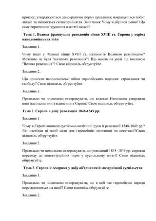 прогрес; утверджуються демократичні форми правління; покращується побут
людей та змінюється світосприйняття. Запитання: Чому відбулися зміни? Що
саме спричинило зрушення в житті людей?
Тема 1. Велика французька революція кінця XVIII ст. Європа у період
наполеонівських війн
Завдання 1.
Чому події у Франції кінця XVIII ст. називають Великою революцією?
Можливо це була "маленька революція"? Що мають на увазі під висловом
"Велика революція"? Свою відповідь обґрунтуйте.
Завдання 2.
Що принесли наполеонівські війни європейським народам: страждання чи
свободу? Свою відповідь обґрунтуйте.
Завдання 3.
Правильно чи помилково стверджувати, що кодекси Наполеона утвердили
нові (капіталістичні) відносини в Європі? Свою відповідь обґрунтуйте.
Тема 2. Європа в добу революцій 1848-1849 рр.
Завдання 1.
Чому в Європі виникли суспільно-політичні рухи й революції 1848-1849 рр.?
Які наслідки ці події мали для європейців: позитивні чи негативні?Свою
відповідь обґрунтуйте.
Завдання 2.
Правильно чи помилково стверджувати, що революції 1848–1849 рр. сприяли
переходу до конституційних норм у суспільному житті? Свою відповідь
обґрунтуйте.
Тема 3. Європа й Америка у добу об'єднання й модернізації суспільства
Завдання 1.
Правильно чи помилково стверджувати, що в цей час європейські народи
перетворюються на нації? Свою відповідь обґрунтуйте.
Завдання 2.
 