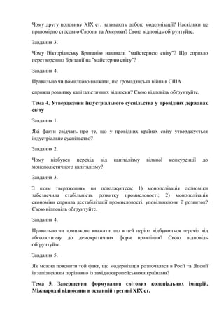 Чому другу половину ХІХ ст. називають добою модернізації? Наскільки це
правомірно стосовно Європи та Америки? Свою відповідь обґрунтуйте.
Завдання 3.
Чому Вікторіанську Британію називали "майстернею світу"? Що сприяло
перетворенню Британії на "майстерню світу"?
Завдання 4.
Правильно чи помилково вважати, що громадянська війна в США
сприяла розвитку капіталістичних відносин? Свою відповідь обґрунтуйте.
Тема 4. Утвердження індустріального суспільства у провідних державах
світу
Завдання 1.
Які факти свідчать про те, що у провідних країнах світу утверджується
індустріальне суспільство?
Завдання 2.
Чому відбувся перехід від капіталізму вільної конкуренції до
монополістичного капіталізму?
Завдання 3.
З яким твердженням ви погоджуєтесь: 1) монополізація економіки
забезпечила стабільність розвитку промисловості; 2) монополізація
економіки сприяла дестабілізації промисловості, уповільнюючи її розвиток?
Свою відповідь обґрунтуйте.
Завдання 4.
Правильно чи помилково вважати, що в цей період відбувається перехід від
абсолютизму до демократичних форм правління? Свою відповідь
обґрунтуйте.
Завдання 5.
Як можна пояснити той факт, що модернізація розпочалася в Росії та Японії
із запізненням порівняно із західноєвропейськими країнами?
Тема 5. Завершення формування світових колоніальних імперій.
Міжнародні відносини в останній третині ХІХ ст.
 