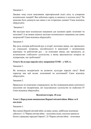 Завдання 1.
Завдяки чому стали можливими територіальний поділ світу та утворення
колоніальних імперій? Яка небезпека одразу ж виникла із поділом світу? Чи
можливо було уникнути цих явищ в тих історичних умовах? Свою відповідь
обґрунтуйте.
Завдання 2.
Які наслідки мало колоніальне панування для залежних країн: позитивні чи
негативні? А як можна оцінити наслідки колоніального панування для самих
метрополій? Свою відповідь обґрунтуйте.
Завдання 3.
Яку роль відіграв робітничий рух в історії: негативне явище, яке призводить
до соціальних потрясінь, нестабільності й революцій з мільйонними
жертвами; чи робітничий рух – це позитивне явище, яке призводить до
встановлення стабільного суспільства, в якому враховуються інтереси як
підприємців, так і робітників?
Тема 6. Культура народів світу наприкінці XVIII – у ХІХ ст.
Завдання 1.
Як вплинула модернізація на розвиток культури народів світу? Який
характер мав цей вплив: позитивний чи негативний? Свою відповідь
обґрунтуйте.
Завдання 2.
Правильно чи помилково стверджувати, що без підвищення рівня освіченості
населення ані модернізація, ані індустріальне суспільство не відбулися б?
Свою відповідь обґрунтуйте.
Всесвітня історія. 10 клас
Тема 1. Передумови виникнення Першої світової війни. Війна та її
наслідки
Завдання 1.
Яка оцінка Першій світовій війні, на вашу думку, найбільше відповідає
дійсності: 1) "Перша світова війна – негативна подія, оскільки принесла
багато страждань народам Європи"; 2) "Перша світова війна – позитивна
 