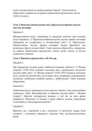 подія, оскільки принесла свободу народам Європи". Свою відповідь
обґрунтуйте, спираючись на правила переконливої аргументації, закони
логіки та докази.
Тема 2. Повоєнне облаштування світу. Версальсько-Вашингтонська
система договорів
Завдання 1.
Використовуючи аналіз, порівняння та доведення, визначте свою позицію
щодо тверджень: 1) "Версальсько-Вашингтонська система мирних договорів
ліквідувала усі суперечності у післявоєнному світі"; 2) "Версальсько-
Вашингтонська система мирних договорів заклала фундамент для
розв'язання Другої світової війни". Свою відповідь обґрунтуйте, спираючись
на правила переконливої аргументації, закони логіки, докази та методи
історичного пізнання.
Тема 3. Провідні держави світу в 20–30-х рр.
Завдання 1.
Яке твердження, на вашу думку, найбільше відповідає дійсності: 1) "Велика
депресія" (1929–1933) відіграла негативну роль, зруйнувавши економічні
системи країн світу"; 2) "Велика депресія" (1929–1933) відіграла позитивну
роль у розвитку економічних систем країн світу, посприявши упровадженню
механізмів запобігання подібним кризам у майбутньому". Свою відповідь
обґрунтуйте.
Завдання 2.
Здійснивши аналіз, порівняння та узагальнення, з'ясуйте, чому одним країнам
(наприклад, США, Великобританія та Франція) вдалося вийти з "Великої
депресії", зберігши демократичні режими, в той час як інші країни
(наприклад, Німеччина та Іспанія) з кризи вийшли шляхом утвердження
тоталітарних та диктаторських режимів?
Завдання 3.
Визначте, що є причиною, а що є наслідком: 1) ідеологічні лідери, їхній
авторитет і впливовість формують соціальну базу суспільно-політичних
рухів;
 