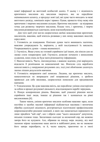 нової інформації на життєвий особистий досвід. У цьому і є відмінність
критичного мислення від мислення творчого, яке не передбачає
оцінювального аспекту, а продукує нові ідеї, які дуже часто виходять за межі
життєвого досвіду, зовнішніх норм і правил. Однак, провести чітку межу між
критичним і творчим мисленням складно. Критичне мислення – це відправна
точка для розвитку творчого мислення, більше того, і критичне, і творче
мислення розвиваються одночасно, вони взаємообумовлені.
Для того щоб учні могли скористатися своїми можливостями критичних
мислителів, важливо, щоб вчитель розвивав у них низку важливих якостей,
серед яких:
1. Готовність до планування. Оскільки думки часто виникають хаотично,
важливо упорядкувати їх, вирішити, у якій послідовності їх викласти.
Упорядкованість думки – ознака впевненості.
2. Гнучкість. Якщо учень не готовий сприймати ідеї інших, він ніколи сам не
зможе стати генератором ідей. Гнучкість дозволяє почекати з винесенням
судження, поки учень не буде мати різноманітну інформацію.
3. Наполегливість. Часто, зіштовхуючись з важкою задачею, учні вирішують
відкласти її розв'язання на невизначений час. Вчителю слід виробляти
наполегливість у напруженні розумових сил, тоді учні обов'язково досягнуть
значно ліпших результатів навчання.
4. Готовність виправляти свої помилки. Людина, що критично мислить,
намагатиметься не виправдати свої неправильні рішення, а зробити
правильні для себе висновки, скористатися помилкою для продовження
навчання.
5. Усвідомлення. Це дуже важлива якість, що передбачає уміння спостерігати
за собою в процесі розумової діяльності, відслідковувати перебіг міркувань.
6. Пошук компромісних рішень. Важливо, щоб ухвалені рішення могли
сприйняти інші люди, інакше ці рішення так і залишаться на рівні
висловлювань [6].
Таким чином, уміння критично мислити особливо важливо зараз, коли
постійно в засобах масової інформації відбувається масована і витончена
обробка суспільної свідомості, розгортаються підготовлені професіоналами
широкомасштабні рекламні кампанії, в яких нас намагаються переконати не
лише придбати "цей сир", але і обрати саме "цього кандидата" депутатом,
міським головою тощо. Заплативши сьогодні за несмачний сир, ми можемо
завтра його не купувати. Але, обравши на посаду мера людину, від якої
значною мірою залежатиме наше життя в найближчі роки, ми не зможемо
його завтра переобрати, та й, чесно кажучи, практично не в змозі
 
