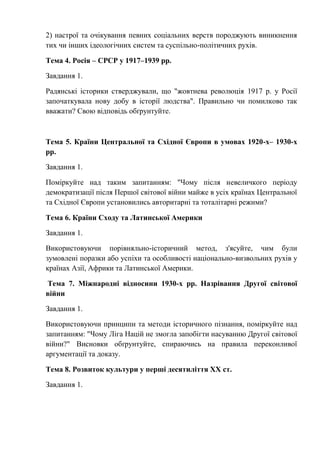 2) настрої та очікування певних соціальних верств породжують виникнення
тих чи інших ідеологічних систем та суспільно-політичних рухів.
Тема 4. Росія – СРСР у 1917–1939 рр.
Завдання 1.
Радянські історики стверджували, що "жовтнева революція 1917 р. у Росії
започаткувала нову добу в історії людства". Правильно чи помилково так
вважати? Свою відповідь обґрунтуйте.
Тема 5. Країни Центральної та Східної Європи в умовах 1920-х– 1930-х
рр.
Завдання 1.
Поміркуйте над таким запитанням: "Чому після невеличкого періоду
демократизації після Першої світової війни майже в усіх країнах Центральної
та Східної Європи установились авторитарні та тоталітарні режими?
Тема 6. Країни Сходу та Латинської Америки
Завдання 1.
Використовуючи порівняльно-історичний метод, з'ясуйте, чим були
зумовлені поразки або успіхи та особливості національно-визвольних рухів у
країнах Азії, Африки та Латинської Америки.
Тема 7. Міжнародні відносини 1930-х рр. Назрівання Другої світової
війни
Завдання 1.
Використовуючи принципи та методи історичного пізнання, поміркуйте над
запитанням: "Чому Ліга Націй не змогла запобігти насуванню Другої світової
війни?" Висновки обґрунтуйте, спираючись на правила переконливої
аргументації та доказу.
Тема 8. Розвиток культури у перші десятиліття ХХ ст.
Завдання 1.
 