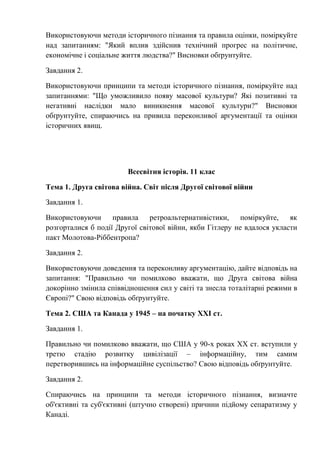 Використовуючи методи історичного пізнання та правила оцінки, поміркуйте
над запитанням: "Який вплив здійснив технічний прогрес на політичне,
економічне і соціальне життя людства?" Висновки обґрунтуйте.
Завдання 2.
Використовуючи принципи та методи історичного пізнання, поміркуйте над
запитаннями: "Що уможливило появу масової культури? Які позитивні та
негативні наслідки мало виникнення масової культури?" Висновки
обґрунтуйте, спираючись на привила переконливої аргументації та оцінки
історичних явищ.
Всесвітня історія. 11 клас
Тема 1. Друга світова війна. Світ після Другої світової війни
Завдання 1.
Використовуючи правила ретроальтернативістики, поміркуйте, як
розгорталися б події Другої світової війни, якби Гітлеру не вдалося укласти
пакт Молотова-Ріббентропа?
Завдання 2.
Використовуючи доведення та переконливу аргументацію, дайте відповідь на
запитання: "Правильно чи помилково вважати, що Друга світова війна
докорінно змінила співвідношення сил у світі та знесла тоталітарні режими в
Європі?" Свою відповідь обґрунтуйте.
Тема 2. США та Канада у 1945 – на початку ХХІ ст.
Завдання 1.
Правильно чи помилково вважати, що США у 90-х роках ХХ ст. вступили у
третю стадію розвитку цивілізації – інформаційну, тим самим
перетворившись на інформаційне суспільство? Свою відповідь обґрунтуйте.
Завдання 2.
Спираючись на принципи та методи історичного пізнання, визначте
об'єктивні та суб'єктивні (штучно створені) причини підйому сепаратизму у
Канаді.
 