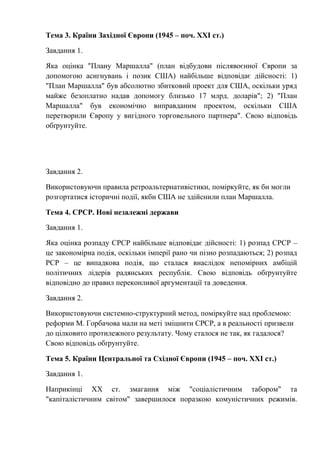 Тема 3. Країни Західної Європи (1945 – поч. ХХІ ст.)
Завдання 1.
Яка оцінка "Плану Маршалла" (план відбудови післявоєнної Європи за
допомогою асигнувань і позик США) найбільше відповідає дійсності: 1)
"План Маршалла" був абсолютно збитковий проект для США, оскільки уряд
майже безоплатно надав допомогу близько 17 млрд. доларів"; 2) "План
Маршалла" був економічно виправданим проектом, оскільки США
перетворили Європу у вигідного торговельного партнера". Свою відповідь
обґрунтуйте.
Завдання 2.
Використовуючи правила ретроальтернативістики, поміркуйте, як би могли
розгортатися історичні події, якби США не здійснили план Маршалла.
Тема 4. СРСР. Нові незалежні держави
Завдання 1.
Яка оцінка розпаду СРСР найбільше відповідає дійсності: 1) розпад СРСР –
це закономірна подія, оскільки імперії рано чи пізно розпадаються; 2) розпад
РСР – це випадкова подія, що сталася внаслідок непомірних амбіцій
політичних лідерів радянських республік. Свою відповідь обґрунтуйте
відповідно до правил переконливої аргументації та доведення.
Завдання 2.
Використовуючи системно-структурний метод, поміркуйте над проблемою:
реформи М. Горбачова мали на меті зміцнити СРСР, а в реальності призвели
до цілковито протилежного результату. Чому сталося не так, як гадалося?
Свою відповідь обґрунтуйте.
Тема 5. Країни Центральної та Східної Європи (1945 – поч. ХХІ ст.)
Завдання 1.
Наприкінці ХХ ст. змагання між "соціалістичним табором" та
"капіталістичним світом" завершилося поразкою комуністичних режимів.
 