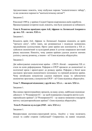 Аргументовано поясніть, чому відбулася поразка "соціалістичного табору",
та що дозволило перемогти "капіталістичному світові"?
Завдання 2.
Революції 1989 р. у країнах Східної Європи відрізнялися своїм перебігом.
Проаналізувавши історичні події, поясніть, чим були зумовлені ці озбіжності.
Тема 6. Розвиток провідних кран Азії, Африки та Латинської Америки в
др. пол. ХХ – на поч. ХХІ ст.
Завдання 1.
Більшість країн Азії, Африки та Латинської Америки відносять до країн
"третього світу", тобто таких, що розвиваються і подекуди залишились
традиційними суспільствами. Проте деякі країни цих континентів у ХХ ст.
здійснили економічний та культурний ривок й суттєво покращили життєвий
рівень населення. Поясніть, чому деяким країнам удалося досягти значних
успіхів у своєму розвитку, а іншим – ні? Свою відповідь обґрунтуйте.
Завдання 2.
Дві найпотужніші соціалістичні країни – СРСР і Китай – наприкінці ХХ ст.
стали на шлях реформування. Реформи в СРСР призвели до економічної та
політичної кризи і врешті-решт до розвалу країни. Реформи у Китаї мали
наслідком зростання економічного потенціалу та стрімкий розвиток країни.
Чому китайським комуністам удалося втримати владу та забезпечити
економічне зростання, а комуністам СРСР – ні? Свою відповідь обґрунтуйте.
Тема 7. Міжнародні відносини у другій пол. ХХ ст. – на поч. ХХІ ст.
Завдання 1.
Яка оцінка євроінтеграційних процесів, на вашу думку, найбільше відповідає
дійсності: 1) "Розширення ЄС – це засіб підвищення стандартів життя в усіх
європейських країнах"; 2) "Розширення ЄС – це загроза зниженню стандартів
життя у західноєвропейських країнах". Свою відповідь обґрунтуйте.
Тема 8. Розвиток культури (1945 – поч. ХХІ ст.)
Завдання 1.
Використавши системно-структурний метод, з'ясуйте: у чому полягають
сильні та слабкі сторони глобалізації? Спираючись на наявні тенденції,
 