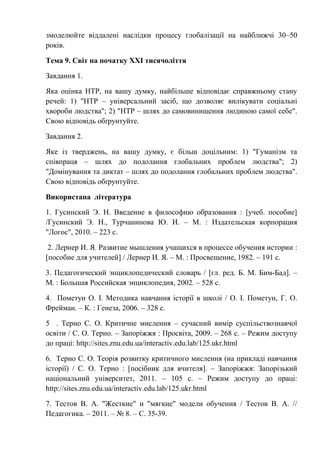 змоделюйте віддалені наслідки процесу глобалізації на найближчі 30–50
років.
Тема 9. Світ на початку ХХІ тисячоліття
Завдання 1.
Яка оцінка НТР, на вашу думку, найбільше відповідає справжньому стану
речей: 1) "НТР – універсальний засіб, що дозволяє вилікувати соціальні
хвороби людства"; 2) "НТР – шлях до самовинищення людиною самої себе".
Свою відповідь обґрунтуйте.
Завдання 2.
Яке із тверджень, на вашу думку, є більш доцільним: 1) "Гуманізм та
співпраця – шлях до подолання глобальних проблем людства"; 2)
"Домінування та диктат – шлях до подолання глобальних проблем людства".
Свою відповідь обґрунтуйте.
Використана література
1. Гусинский Э. Н. Введение в философию образования : [учеб. пособие]
/Гусинский Э. Н., Турчанинова Ю. И. – М. : Издательская корпорация
"Логос", 2010. – 223 с.
2. Лернер И. Я. Развитие мышления учащихся в процессе обучения истории :
[пособие для учителей] / Лернер И. Я. – М. : Просвещение, 1982. – 191 с.
3. Педагогический энциклопедический словарь / [гл. ред. Б. М. Бим-Бад]. –
М. : Большая Российская энциклопедия, 2002. – 528 с.
4. Пометун О. І. Методика навчання історії в школі / О. І. Пометун, Г. О.
Фрейман. – К. : Генеза, 2006. – 328 с.
5 . Терно С. О. Критичне мислення – сучасний вимір суспільствознавчої
освіти / С. О. Терно. – Запоріжжя : Просвіта, 2009. – 268 с. – Режим доступу
до праці: http://sites.znu.edu.ua/interactiv.edu.lab/125.ukr.html
6. Терно С. О. Теорія розвитку критичного мислення (на прикладі навчання
історії) / С. О. Терно : [посібник для вчителя]. – Запоріжжя: Запорізький
національний університет, 2011. – 105 с. – Режим доступу до праці:
http://sites.znu.edu.ua/interactiv.edu.lab/125.ukr.html
7. Тестов В. А. "Жесткие" и "мягкие" модели обучения / Тестов В. А. //
Педагогика. – 2011. – № 8. – С. 35-39.
 