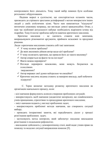 контролювати його діяльність. Тому такий вибір повинен бути особливо
ретельним і обґрунтованим.
Падіння моралі в суспільстві, що спостерігається останнім часом,
призводить до стрімкого зростання дезінформації з метою використати інших
людей у своїх егоїстичних цілях. Часто нам намагаються "підсунути"
витончено упаковану неправду, що виглядає доволі правдоподібно. Отже, у
наш час особливої актуальності набуває необхідність відрізнити істину від
підробки. Тому й постає проблема набуття навичок критичного мислення.
Критичне мислення – це здатність ставити нові запитання,
випрацьовувати різноманітні аргументи, приймати незалежні та продумані
рішення.
Люди з критичним мисленням ставлять собі такі запитання:
 У чому полягає проблема?
 До яких висновків дійшов автор щодо цієї проблеми?
 У чому полягають причини, що привели його до такого висновку?
 Автор спирається на факти чи на погляди?
 Факти можна перевірити?
 Погляди перевірити неможливо, вони можуть базуватися на
голослівних
твердженнях?
 Автор виражає свої думки нейтрально чи емоційно?
 Критично мисляча людина стежить за манерою викладу, щоб побачити
підґрунтя?
С. Терно визначає методику розвитку критичного мислення як
організацію навчального процесу, коли:
- цілі навчання формулюють шляхом створення проблемних ситуацій;
- використовують засіб навчання (дидактичні матеріали), що ознайомлюють
учнів принципами, стратегіями та процедурами критичного мислення;
- зміст навчання подають у вигляді проблемних задач;
- використовують проблемні методи навчання, що створюють ситуації
вибору;
- проводять інтерактивні заняття, які передбачають діалог у процесі
розв’язання проблемних задач;
- застосовують метод контролю, який забезпечує письмове викладання
розв’язання із подальшою рефлексією;
- викладання здійснюють у демократичному стилі, який надає учням право на
помилку та моделює ситуації виправлення помилок [5].
 