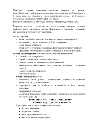 Методика розвитку критичного мислення заснована на творчому
співробітництві учня й учителя, спрямована на визначення проблеми і пошук
її розв’язання, на розвиток в учнів аналітичного підходу до будь-якого
матеріалу, а не на запам’ятовування матеріалу.
Навчання здійснюють у три стадії: виклик, осмислення, рефлексія [5]
Критичне мислення – це підхід до такого розвитку мислення, за якого
особливу увагу приділяють умінню сформулювати самостійні твердження
або думки та ґрунтовно їх аргументувати.
Формула успіху:
- Уміти самостійно вчитися і працювати з джерелами інформації;
- Мати особисту точку зору й уміти її аргументувати;
- Уміти бачити проблеми;
- Уміти застосовувати свої знання для розв’язання життєвих проблем;
- Працювати в команді та знаходити консенсус за різних переконань.
Якості, необхідні учням для оволодіння критичним мисленням:
- Готовність до планування;
- Гнучкість(готовність сприймати їдеї інших);
- Наполегливість (не відкладати складні завдання);
- Усвідомлення (відстеження ходу власних міркувань і міркувань
інших);
- Пошук компромісних рішень;
- Комунікативність.
Якості, необхідні педагогу:
- Відкритість своїм думкам і переживанням, здатність їх адекватно
виражати у спілкуванні з іншими;
- Сприйняття учня як особистості, впевненість в його творчому
потенціалі;
- Педагогічний оптимізм;
- Емфатичне розуміння, тобто можливість подивитися на навколишній
світ очима учня [ 6].
ПРИНЦИПИ КРИТИЧНОГО МИСЛЕННЯ
ТА ВИМОГИ ДО ДІЯЛЬНОСТІ УЧНІВ
Характеристика людини, яка критично мислить:
 Чесна сама із собою;
 Перемагає сумніви;
 Базує судження на доказах;
 Шукає зв’язок між предметами;
 