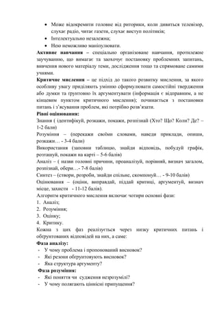  Може відокремити головне від риторики, коли дивиться телевізор,
слухає радіо, читає газети, слухає виступ політиків;
 Інтелектуально незалежна;
 Нею неможливо маніпулювати.
Активне навчання – спеціально організоване навчання, протилежне
заучуванню, що вимагає та заохочує постановку проблемних запитань,
вивчення нового матеріалу теми, дослідження тощо та спрямоване самими
учнями.
Критичне мислення – це підхід до такого розвитку мислення, за якого
особливу увагу приділяють умінню сформулювати самостійні твердження
або думки та ґрунтовно їх аргументувати (інформація є відправним, а не
кінцевим пунктом критичного мислення); починається з постановки
питань і з’ясування проблем, які потрібно розв’язати.
Рівні оцінювання:
Знання ( ідентифікуй, розкажи, покажи, розпізнай (Хто? Що? Коли? Де? –
1-2 бали)
Розуміння – (перекажи своїми словами, наведи приклади, опиши,
розкажи… - 3-4 бали)
Використання (заповни таблицю, знайди відповідь, побудуй графік,
розташуй, покажи на карті – 5-6 балів)
Аналіз – ( назви головні причини, проаналізуй, порівняй, визнач загалом,
розпізнай, обери…- 7-8 балів)
Синтез – (створи, розроби, знайди спільне, скомпонуй… - 9-10 балів)
Оцінювання – (оціни, виправдай, піддай критиці, аргументуй, визнач
місце, захисти - 11-12 балів).
Алгоритм критичного мислення включає чотири основні фази:
1. Аналіз;
2. Розуміння;
3. Оцінку;
4. Критику.
Кожна з цих фаз реалізується через низку критичних питань і
обґрунтованих відповідей на них, а саме:
Фаза аналізу:
- У чому проблема і пропонований висновок?
- Які резони обґрунтовують висновок?
- Яка структура аргументу?
Фаза розуміння:
- Які поняття чи судження незрозумілі?
- У чому полягають ціннісні припущення?
 