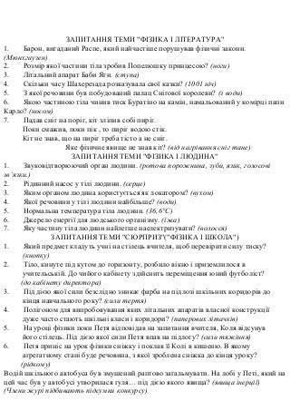 ЗАПИТАННЯ ТЕМИ "ФІЗИКА І ЛІТЕРАТУРА"
1. Барон, вигаданий Распе, який найчастіше порушував фізичні закони.
(Мюнхгаузен)
2. Розмір якої частини тіла зробив Попелюшку принцесою? (ноги)
3. Літальний апарат Баби Яги. (ступа)
4. Скільки часу Шахерезада розказувала свої казки? (1001 ніч)
5. З якої речовини був побудований палац Снігової королеви? (з води)
6. Якою частиною тіла чинив тиск Буратіно на камін, намальований у комірці папи
Карло? (носом)
7. Падав сніг на поріг, кіт зліпив собі пиріг.
Поки смажив, поки пік , то пиріг водою стік.
Кіт не знав, що на пиріг треба тісто а не сніг.
Яке фізичне явище не знав кіт? (від нагрівання сніг тане)
ЗАПИТАННЯ ТЕМИ "ФІЗИКА І ЛЮДИНА"
1. Звуковідтворюючий орган людини. (ротова порожнина, зуби, язик, голосові
зв’язки.)
2. Рідинний насос у тілі людини. (серце)
3. Яким органом людина користується як локатором? (вухом)
4. Якої речовини у тілі людини найбільше? (води)
5. Нормальна температура тіла людини. (36,6°С)
6. Джерело енергії для людського організму. (їжа)
7. Яку частину тіла людини найлегше наелектризувати? (волосся)
ЗАПИТАННЯ ТЕМИ "СЮРПРИЗ"("ФІЗИКА І ШКОЛА")
1. Який предмет кладуть учні на стілець вчителя, щоб перевірити силу тиску?
(кнопку)
2. Тіло, кинуте під кутом до горизонту, розбило вікно і приземлилося в
учительській. До чийого кабінету здійснить переміщення юний футболіст?
(до кабінету директора)
3. Під дією якої сили безслідно зникає фарба на підлозі шкільних коридорів до
кінця навчального року? (сили тертя)
4. Полігоном для випробовування яких літальних апаратів власної конструкції
дуже часто стають шкільні класи і коридори? (паперових літачків)
5. На уроці фізики поки Петя відповідав на запитання вчителя, Коля відсунув
його стілець. Під дією якої сили Петя впав на підлогу? (сили тяжіння)
6. Петя приніс на урок фізики сніжку і поклав її Колі в кишеню. В якому
агрегатному стані буде речовина, з якої зроблена сніжка до кінця уроку?
(рідкому)
Водій шкільного автобуса був змушений раптово загальмувати. На лобі у Петі, який на
цей час був у автобусі утворилася гуля… під дією якого явища? (явища інерції)
(Члени журі підбивають підсумки конкурсу)
 