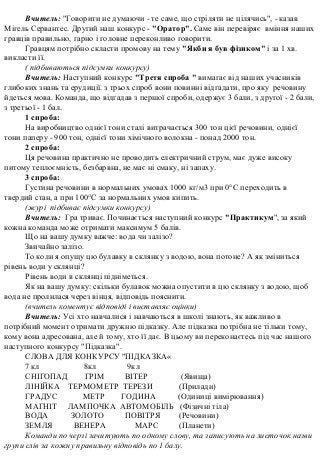 Вчитель: "Говорити не думаючи - те саме, що стріляти не цілячись", - казав
Мігель Сервантес. Другий наш конкурс - "Оратор". Саме він перевіряє вміння наших
гравців правильно, гарно і головне переконливо говорити.
Гравцям потрібно скласти промову на тему "Якби я був фізиком" і за 1 хв.
викласти її.
( підбиваються підсумки конкурсу)
Вчитель: Наступний конкурс "Третя спроба " вимагає від наших учасників
глибоких знань та ерудиції. з трьох спроб вони повинні відгадати, про яку речовину
йдеться мова. Команда, що відгадав з першої спроби, одержує 3 бали, з другої - 2 бали,
з третьої - 1 бал.
1 спроба:
На виробництво однієї тони сталі витрачається 300 тон цієї речовини, однієї
тони паперу - 900 тон, однієї тони хімічного волокна - понад 2000 тон.
2 спроба:
Ця речовина практично не проводить електричний струм, має дуже високу
питому теплоємність, безбарвна, не має ні смаку, ні запаху.
3 спроба:
Густина речовини в нормальних умовах 1000 кг/м3 при 0°С переходить в
твердий стан, а при 100°С за нормальних умов кипить.
(журі підбиває підсумки конкурсу)
Вчитель: Гра триває. Починається наступний конкурс "Практикум", за який
кожна команда може отримати максимум 5 балів.
Що на вашу думку важче: вода чи залізо?
Звичайно залізо.
То коли я опущу цю булавку в склянку з водою, вона потоне? А як зміниться
рівень води у склянці?
Рівень води в склянці підніметься.
Як на вашу думку: скільки булавок можна опустити в цю склянку з водою, щоб
вода не пролилася через вінця, відповідь пояснити.
(вчитель коментує відповіді і виставляє оцінки)
Вчитель: Усі хто навчалися і навчаються в школі знають, як важливо в
потрібний момент отримати дружню підказку. Але підказка потрібна не тільки тому,
кому вона адресована, але й тому, хто її дає. В цьому ви переконаєтесь під час нашого
наступного конкурсу "Підказка".
СЛОВА ДЛЯ КОНКУРСУ "ПІДКАЗКА«
7 кл 8кл 9кл
СНІГОПАД ГРІМ ВІТЕР (Явища)
ЛІНІЙКА ТЕРМОМЕТР ТЕРЕЗИ (Прилади)
ГРАДУС МЕТР ГОДИНА (Одиниці вимірювання)
МАГНІТ ЛАМПОЧКА АВТОМОБІЛЬ (Фізичні тіла)
ВОДА ЗОЛОТО ПОВІТРЯ (Речовини)
ЗЕМЛЯ ВЕНЕРА МАРС (Планети)
Команди по черзі зачитують по одному слову, та записують на листочок назви
групи слів за кожну правильну відповідь по 1 балу.
 