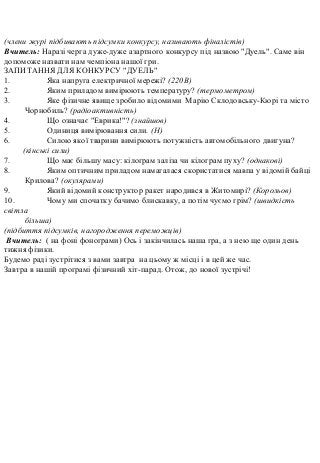 (члени журі підбивають підсумки конкурсу, називають фіналістів)
Вчитель: Наразі черга дуже-дуже азартного конкурсу під назвою "Дуель". Саме він
допоможе назвати нам чемпіона нашої гри.
ЗАПИТАННЯ ДЛЯ КОНКУРСУ "ДУЕЛЬ"
1. Яка напруга електричної мережі? (220В)
2. Яким приладом вимірюють температуру? (термометром)
3. Яке фізичне явище зробило відомими Марію Склодовську-Кюрі та місто
Чорнобиль? (радіоактивність)
4. Що означає "Еврика!"? (знайшов)
5. Одиниця вимірювання сили. (Н)
6. Силою якої тварини вимірюють потужність автомобільного двигуна?
(кінські сили)
7. Що має більшу масу: кілограм заліза чи кілограм пуху? (однакові)
8. Яким оптичним приладом намагалася скористатися мавпа у відомій байці
Крилова? (окулярами)
9. Який відомий конструктор ракет народився в Житомирі? (Корольов)
10. Чому ми спочатку бачимо блискавку, а потім чуємо грім? (швидкість
світла
більша)
(підбиття підсумків, нагородження переможців)
Вчитель: ( на фоні фонограми) Ось і закінчилась наша гра, а з нею ще один день
тижня фізики.
Будемо раді зустрітися з вами завтра на цьому ж місці і в цей же час.
Завтра в нашій програмі фізичний хіт-парад. Отож, до нової зустрічі!
 
