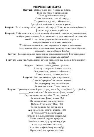 ФІЗИЧНИЙ ХІТ-ПАРАД
Ведучий: Доброго дня вам! Чудова ця фраза.
Вона нас єднає з вами відразу
Після уроків спочити пора
Отож починаємо наш хіт-парад!
Упоравшись з ділом, хіба не варто,
Зустрітися з піснею, дотепом, жартом, ...
Ведуча: Та до чого тут пісні, до чого хіт-парад? У нас же тиждень фізики, а
фізика - наука точна, серйозна.
Ведучий: Хіба ти не знаєш, що мости між лірикою і точними науками ніколи
не були розведеними, бо не можна відділити людський інтелект від
емоцій, і холодні формули не ізольовані від гарячого
випромінювання людських почуттів.
"Усе більше мистецтво стає науковим, а наука - художньою;
розлучившись біля підніжжя, вони зустрінуться коли-небудь на
вершині", - сказав Огюст Флобер.
Ведуча: То виходить, що сьогодні ми говоритимемо про фізичні явища і
закони мовою пісень та жартів?
Ведучий: Саме так. Сьогодні ми хочемо запросити вас на наш фізичний хіт-
парад.
Ведуча: Фізика - слово дзвінке і разюче;
В ньому - хмаринка і сонце палюче,
Все, що літає, дзвенить і блищить,
Плаває в водах, холоне, кипить.
Ведучий: Все, що навколо, при чому живемо,
Словом "природа" ми звично зовемо.
Знати природу і вміти в ній жити
Фізика вчить нас. Її нам хвалити.
Ведуча: Пропонуємо вашій увазі першу хвалебну оду фізиці. Зустрічайте,
________клас з піснею "Як нам цікаво фізику вчити".
(звучить пісня на мелодію "В саду гуляла")
Як нам цікаво фізику вчити (2р)
Як нам важливо з нею дружити.
Якби не було закону Ома, (2р)
То ми б сиділи без світла дома.
А ще ньютони, вольти, ампери. (2р)
В голову лізуть всякі химери.
Розряди в газі, підшипник в маслі, (2р)
Лінзи оптичні, струми трифазні.
Ночі не сплю я, формули бачу, (2р)
А над задачею мало не плачу.
Хто хоче добре фізику знати (2р)
Мусить не їсти, мусить не спати.
 