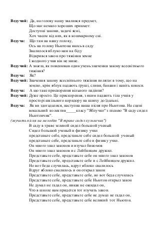 Ведучий: Да, на голову нашу звалився предмет,
Що має немало хороших прикмет:
Доступні закони, задачі ясні,
Хоч часом від них, як в кошмарному сні.
Ведуча: Що там на нашу голову,
Ось на голову Ньютона якось в саду
Звалилося яблуко нам на біду
Відкрився закон про тяжіння земне
І жодного учня він не мине.
Ведучий: А знаєш, як пояснював один учень значення закону всесвітнього
тяжіння?
Ведуча: Як?
Ведучий: Значення закону всесвітнього тяжіння полягає в тому, що на
землю, крім яблук падають груші, сливи, банани і навіть кокоси.
Ведуча: А що таке прискорення вільного падіння?
Ведучий: Дуже просто. Це прискорення, з яким падають тіла учнів у
просторі шкільного коридору на шляху до їдальні.
Ведуча: Як ви здогадалися, наступна наша пісня про Ньютона. На сцені
вокальний колектив_____класу "Яблучко" з піснею "В саду сидел
Ньютончик".
(звучить пісня на мелодію "В траве сидел кузьнечик")
В саду в траве зеленой сидел большой ученый
Сидел большой ученый и физику учил
представьте себе, представьте себе сидел большой ученый
представьте себе, представьте себе и физику учил.
Он много знал законов и изучал биномов
Он много знал законов и с Лейбницем дружил.
Представьте себе, представьте себе он много знал законов
Представьте себе, представьте себе и с Лейбницем дружил.
Но вот беда случилась, вдруг яблоко свалилось
Вдруг яблоко свалилось и он открыл закон
Представьте себе, представьте себе, но вот беда случилась
Представьте себе, представьте себе Ньютон открыл закон
Не думал не гадал он, никак не ожидал он,
Что в школе нам придется тот изучать закон.
Представьте себе, представьте себе не думал не гадал он,
Представьте себе, представьте себе великий тот Ньютон.
 