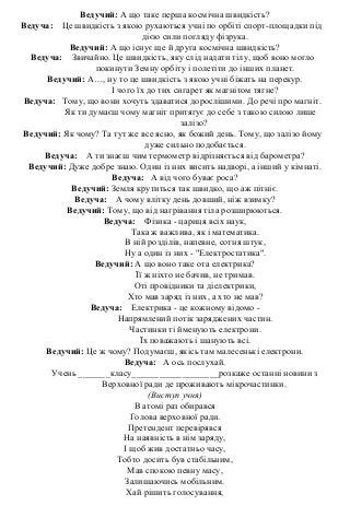 Ведучий: А що таке перша космічна швидкість?
Ведуча: Це швидкість з якою рухаються учні по орбіті спорт-площадки під
дією сили погляду фізрука.
Ведучий: А що існує ще й друга космічна швидкість?
Ведуча: Звичайно. Це швидкість, яку слід надати тілу, щоб воно могло
покинути Земну орбіту і полетіти до інших планет.
Ведучий: А…, ну то це швидкість з якою учні біжать на перекур.
І чого їх до тих сигарет як магнітом тягне?
Ведуча: Тому, що вони хочуть здаватися дорослішими. До речі про магніт.
Як ти думаєш чому магніт притягує до себе з такою силою лише
залізо?
Ведучий: Як чому? Та тут же все ясно, як божий день. Тому, що залізо йому
дуже сильно подобається.
Ведуча: А ти знаєш чим термометр відрізняється від барометра?
Ведучий: Дуже добре знаю. Один із них висить надворі, а інший у кімнаті.
Ведуча: А від чого буває роса?
Ведучий: Земля крутиться так швидко, що аж пітніє.
Ведуча: А чому влітку день довший, ніж взимку?
Ведучий: Тому, що від нагрівання тіла розширюються.
Ведуча: Фізика - цариця всіх наук,
Така ж важлива, як і математика.
В ній розділів, напевне, сотня штук,
Ну а один із них - "Електростатика".
Ведучий: А що воно таке ота електрика?
Її ж ніхто не бачив, не тримав.
Оті провідники та діелектрики,
Хто мав заряд із них, а хто не мав?
Ведуча: Електрика - це кожному відомо -
Напрямлений потік заряджених частин.
Частинки ті йменують електрони.
Їх поважають і шанують всі.
Ведучий: Це ж чому? Подумаєш, якісь там малесенькі електрони.
Ведуча: А ось послухай.
Учень _______класу___________________розкаже останні новини з
Верховної ради де проживають мікрочастинки.
(Виступ учня)
В атомі раз обирався
Голова верховної ради.
Претендент перевірявся
На наявність в нім заряду,
І щоб жив достатньо часу,
Тобто досить був стабільним,
Мав спокою певну масу,
Залишаючись мобільним.
Хай рішить голосування,
 