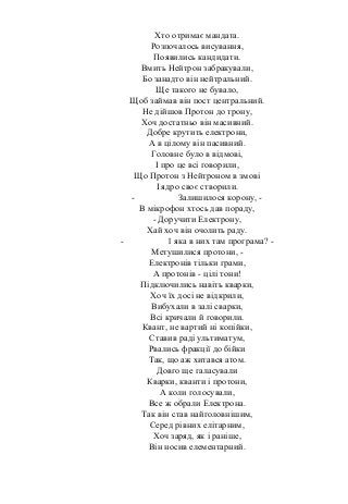 Хто отримає мандата.
Розпочалось висування,
Появились кандидати.
Вмить Нейтрон забракували,
Бо занадто він нейтральний.
Ще такого не бувало,
Щоб займав він пост центральний.
Не дійшов Протон до трону,
Хоч достатньо він масивний.
Добре крутить електрони,
А в цілому він пасивний.
Головне було в відмові,
І про це всі говорили,
Що Протон з Нейтроном в змові
І ядро своє створили.
- Залишилося корону, -
В мікрофон хтось дав пораду,
- Доручити Електрону,
Хай хоч він очолить раду.
- 1 яка в них там програма? -
Метушилися протони, -
Електронів тільки грами,
А протонів - цілі тони!
Підключились навіть кварки,
Хоч їх досі не відкрили,
Вибухали в залі сварки,
Всі кричали й говорили.
Квант, не вартий ні копійки,
Ставив раді ультиматум,
Рвались фракції до бійки
Так, що аж хитався атом.
Довго ще галасували
Кварки, кванти і протони,
А коли голосували,
Все ж обрали Електрона.
Так він став найголовнішим,
Серед рівних елітарним,
Хоч заряд, як і раніше,
Він носив елементарний.
 