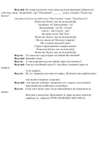 Ведучий: Ну тепер я розумію, чому наші наступні виконавці обрали для
себе таку назву. Зустрічайте, гурт "Електрони" ________класу з піснею " Разом нас
багато"
(звучить пісня на мелодію пісні "Нас багато" гурту "Гринджоли")
Разом нас багато, нас не подолати(2р)
Ізоляціям -ні! Заземленням - ні!
Діелектрикам - ні! Ні - пітьмі!
Світлу - так! Світлу - так!
Це наше гасло! Так! Так!
Разом нас багато, нас не подолати(2р)
Ми не гальмуєм! Ми в русі завжди!
Ми у атомів доньки й сини!
Струм в провідникові створим завзято
Разом нас багато, нас не подолати!
Разом нас багато, нас не подолати(2р)
Ведуча: Ти знаєш що струм буває постійний або змінний?
Ведучий: Звичайно знаю.
Ведуча: А чим відрізняється постійний струм від змінного?
Ведучий: Тим що постійний струм б’є постійно а змінний струм то
вдарить
то не вдарить.
Ведуча: Ну от і завершується наш хіт-парад. Як бачите про серйозні речі
теж можна говорити з жартами.
Ведучий: Але нам ще потрібно визначити хто з наших сьогоднішніх
виконавців вам найбільше сподобався.
Ведуча: А яка саме пісня стане хітом тижня фізики ми дізнаємося по
ваших
Відгуках в понеділок. Присилайте їх зараз на нашу поштову
скриньку за адресою WWW.DVERIFIZCAB.COM.UA
 