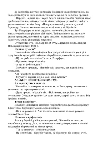 Цікаві історії з життя вчених фізиків.
Викладач університету звернувся до сера Ернеста Резерфорда,
президента Королівської Академії і лауреата Нобелівської премії з фізики за
допомогою. Він збирався поставити найнижчу оцінку з фізики одному зі
своїх студентів, тоді як той стверджував, що заслуговує вищого балу. Обидва
- викладач і студент - згодилися покластися на думку третьої особи,
незацікавленого арбітра. Вибір ліг на Резерфорда. Екзаменаційне питання
було таким: «Поясніть, як можна зміряти висоту будівлі за допомогою
барометра?».
Відповідь студента була такою: «Потрібно піднятися з барометром на
дах будівлі, опустити барометр вниз на довгому мотузку, а потім втягнути
його назад і зміряти довжину мотузки, яка і покаже точну висоту будівлі».
Випадок був і насправді складний, оскільки відповідь була абсолютно
повною і вірною! З другого боку, іспит був з фізики, а відповідь не мала
нічого спільного із застосуванням знань у цій області.
Резерфорд запропонував студенту спробувати відповісти ще раз. Давши
йому шість хвилин на підготовку, він попередив його, що відповідь повинна
демонструвати знання фізичних законів. Після закінчення п'яти хвилин
студент так і не написав нічого в екзаменаційному листі. Резерфорд запитав
його, чи погоджується він з виставленою оцінкою, але той заявив, що у нього
є декілька рішень проблеми, і він просто вибирає краще.
Зацікавившись, Резерфорд попросив молоду людину приступити до
відповіді, не чекаючи закінчення відведеного терміну. Нова відповідь на
питання була така: «Підніміться з барометром на дах і киньте його вниз,
заміряючи час падіння. Потім, використовуючи формулу, обчисліть висоту
будівлі».
Тут Резерфорд запитав свого колегу викладача, чи задоволений він цією
відповіддю. Той, нарешті, здався, визнавши відповідь за задовільну. Проте
студент згадував, що знає декілька відповідей, і його попросили відкрити їх.
- Є декілька способів зміряти висоту будівлі за допомогою барометра, -
почав студент. - Наприклад, можна вийти на вулицю в сонячний день і
зміряти висоту барометра і його тіні, а також зміряти довжину тіні будівлі.
Потім, вирішивши нескладну пропорцію, визначити висоту самої будівлі.
- Непогано, - сказав Резерфорд. - Є і інші способи?
- Так. Є дуже простий спосіб, який, упевнений, вам сподобається. Ви
берете барометр в руки і підіймаєтеся по сходах, прикладаючи барометр до
стіни і роблячи відмітки. Злічивши кількість цих відміток і помноживши їх
кількість на розмір барометра, ви одержите висоту будівлі. Цілком очевидний
метод.
- Якщо ви хочете складніший спосіб, - продовжував він, - то прив'яжіть
до барометра шнурок і, розгойдуючи його, як маятник, визначте величину
гравітації у основи будівлі і на його даху. З різниці між цими величинами, в
принципі, можна обчислити висоту будівлі. У цьому ж випадку, прив'язавши
 