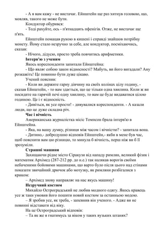 до барометра шнурок, ви можете піднятися з вашим маятником на
дах і, розгойдуючи його, обчислити висоту будівлі за періодом прецесії.
- Нарешті, - сказав він, - серед безлічі інших способів рішення даної
проблеми кращим, мабуть, є такий: візьміть барометр з собою, знайдіть
управляючого і скажіть йому: «Пан управляючий, у мене є чудовий
барометр. Він ваш, якщо ви скажете мені висоту цієї будівлі».
Тут Резерфорд запитав студента, невже він дійсно не знав
загальноприйнятого рішення цієї задачі. Той признався, що знав, але
сказав при цьому, що ситий по горло школою і коледжем, де вчителі
нав'язують учням свій спосіб мислення.
Студент цей був Нільс Бор (1885-1962), датський фізик, лауреат
Нобелівської премії 1922 р.
Коли ви думаєте?
Славетний англійський фізик Резерфорд зайшов якось увечері в
одну із своїх аудиторій і побачив співробітника, що сидів над приладами.
- Що ви робите так пізно? - питає Резерфорд.
- Працюю,- почув відповідь.
- А що ви робите вдень?
- Звичайно, працюю, - відповів той, чекаючи, що вчений його
похвалить.
Але Резерфорд розсердився й запитав:
- Слухайте, скажіть мені, а коли ж ви думаєте?
АЛЬБЕРТ ЕЙНШТЕЙН (1879-1955)
Як народжується винахід
Ейнштейна одного разу запитали, як, на його думку, з'являються
винаходи, що перетворюють світ.
- Дуже просто, - відповів він. - Всі знають, що зробити це
неможливо. Серед них трапляється один дивак, котрий цього не знає. Він
і робить винахід.
Теорія відносності
Дружину Ейнштейна запитали, чи розуміє вона теорію відносності
Ейнштейна. Трохи подумавши, вона відповіла:
- Ні, я не розумію її. Але для мене важливіше те, що я розумію
самого Ейнштейна.
Не вивчав арифметики
Якось у Берліні, увійшовши в трамвай, Ейнштейн за звичкою
заглибився у книжку. Далі, не дивлячись на кондуктора, витяг з кишені
заздалегідь відраховані на квиток гроші.
- Тут не вистачає,- мовив кондуктор.
- Не може бути,- відповів учений, не підводячи від книжки очей.
 