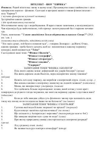 ІНТЕЛЕКТ - ШОУ "ЕВРИКА"
Вчитель: Радий вітати вас знову в цьому класі. Продовжуємо наше знайомство з цією
прекрасною наукою - фізикою. Сьогодні в програмі нашого тижня фізики інтелект -
шоу "Еврика"!
( звучить фонограма музичної заставки)
Зустрічаймо наших гравців.
( йде представлення учасників)
Ми починаємо нашу гру з жеребкування. Я зараз ставлю запитання, а ви відповідаєте.
Чия відповідь буде найточнішою, той отримує заохочувальний бал і першим починає
гру.
Увага, запитання: " З якою швидкістю Земля обертається навколо Сонця?" (29,8
км / сек. )
(коментується відповідь, підводяться підсумки)
"Хто мало думає, той багато помиляється", - говорив Леонардо - да-Вінчі. Отже,
нашим гравцям треба багато думати, щоб не помилитися в нашому першому
конкурсі, який називається "Тема"
Сьогоднішні наші теми: "Фізика і біологія",
"Фізика і географія",
"Фізика і література",
"Фізика і людина",
"Сюрприз"
ЗАПИТАННЯ ТЕМИ "ФІЗИКА І БІОЛОГІЯ"
1. Плід якого дерева зазнає деформацій від ударів боксера? (груша)
2. Під яким деревом сидів Ньютон, перед відкриттям закону тяжіння?
(яблуня)
3. Назвіть хоч одну тварину, що виробляє електричний струм. (скат, вугор...)
4. Яка комаха замінює електричну лампочку на лісовій галявині? (світлячок)
5. Миша, що використовує ультразвук. (кажан)
6. Хто здійснить більше переміщення: лелека, який злітав у теплі краї і
повернувся до рідного гнізда чи равлик, що виліз на вершину дерева і спустився вниз?
(однакове)
7. Коли до тебе швидше дійде суть фізичного закону про залежність сили
тиску від площі, коли ти сядеш на їжака чи на бегемота? (на їжака)
ЗАПИТАННЯ ТЕМИ "ФІЗИКА І ГЕОГРАФІЯ"
1. Густина якої води більша: морської чи прісної? (морської)
2. Куди показує магнітна стрілка компаса? (на полюс)
3. Що спільного у Антарктиди і морозива? (температура нижче 0оС)
4. Що швидше нагрівається: суша чи вода? (суша)
5. При якому природному явищі спостерігаються електричні розряди?
(гроза)
6. Лід у рідкому стані. (вода)
7. Як називається рух повітря в атмосфері? (вітер)
 