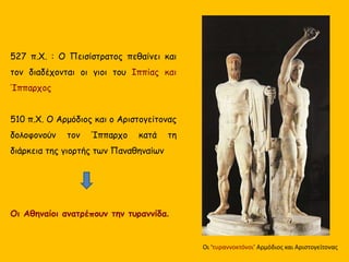 527 π.Χ. : Ο Πεισίστρατος πεθαίνει και
τον διαδέχονται οι γιοι του Ιππίας και
Ίππαρχος
510 π.Χ. Ο Αρμόδιος και ο Αριστογείτονας
δολοφονούν τον Ίππαρχο κατά τη
διάρκεια της γιορτής των Παναθηναίων
Οι Αθηναίοι ανατρέπουν την τυραννίδα.
Οι ‘τυραννοκτόνοι’ Αρμόδιος και Αριστογείτονας
 