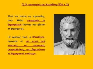 Γ) Οι καινοτομίες του Κλεισθένη (508 π.Χ)
Μετά την πτώση της τυραννίδας,
στην Αθήνα επικρατούν οι
δημοκρατικοί (πολίτες που ήθελαν
τη δημοκρατία).
Ο αρχηγός τους, ο Κλεισθένης,
προχωρά σε μια σειρά από
πολιτικές και κοινωνικές
μεταρρυθμίσεις, που θεμελιώνουν
το δημοκρατικό πολίτευμα
 