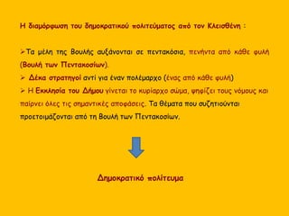Η διαμόρφωση του δημοκρατικού πολιτεύματος από τον Κλεισθένη :
Τα μέλη της Βουλής αυξάνονται σε πεντακόσια, πενήντα από κάθε φυλή
(Βουλή των Πεντακοσίων).
 Δέκα στρατηγοί αντί για έναν πολέμαρχο (ένας από κάθε φυλή)
 Η Εκκλησία του Δήμου γίνεται το κυρίαρχο σώμα, ψηφίζει τους νόμους και
παίρνει όλες τις σημαντικές αποφάσεις. Τα θέματα που συζητιούνται
προετοιμάζονται από τη Βουλή των Πεντακοσίων.
Δημοκρατικό πολίτευμα
 