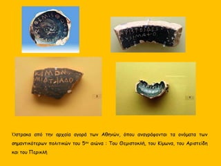 Ὀστρακα από την αρχαία αγορά των Αθηνών, όπου αναγράφονται τα ονόματα των
σημαντικότερων πολιτικών του 5ου αιώνα : Του Θεμιστοκλή, του Κίμωνα, του Αριστείδη
και του Περικλή
 