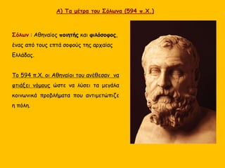 Σόλων : Αθηναίος ποιητής και φιλόσοφος,
ένας από τους επτά σοφούς της αρχαίας
Ελλάδας.
Το 594 π.Χ. οι Αθηναίοι του ανέθεσαν να
φτιάξει νόμους ώστε να λύσει τα μεγάλα
κοινωνικά προβλήματα που αντιμετώπιζε
η πόλη.
Α) Τα μέτρα του Σόλωνα (594 π.Χ.)
 