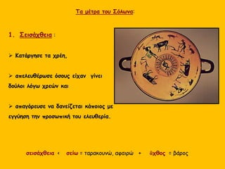 σεισάχθεια < σείω = ταρακουνώ, αφαιρώ + ἂχθος = βάρος
1. Σεισάχθεια :
 Κατάργησε τα χρέη,
 απελευθέρωσε όσους είχαν γίνει
δούλοι λόγω χρεών και
 απαγόρευσε να δανείζεται κάποιος με
εγγύηση την προσωπική του ελευθερία.
Τα μέτρα του Σόλωνα:
 