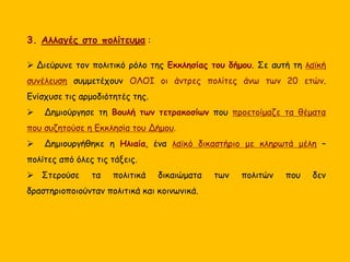 3. Αλλαγές στο πολίτευμα :
 Διεύρυνε τον πολιτικό ρόλο της Εκκλησίας του δήμου. Σε αυτή τη λαϊκή
συνέλευση συμμετέχουν ΟΛΟΙ οι άντρες πολίτες άνω των 20 ετών.
Ενίσχυσε τις αρμοδιότητές της.
 Δημιούργησε τη Βουλή των τετρακοσίων που προετοίμαζε τα θέματα
που συζητούσε η Εκκλησία του Δήμου.
 Δημιουργήθηκε η Ηλιαία, ένα λαϊκό δικαστήριο με κληρωτά μέλη –
πολίτες από όλες τις τάξεις.
 Στερούσε τα πολιτικά δικαιώματα των πολιτών που δεν
δραστηριοποιούνταν πολιτικά και κοινωνικά.
 