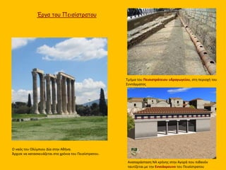 Τμήμα του Πεισιστράτειου υδραγωγείου, στη περιοχή του
Συντάγματος
Έργα του Πεισίστρατου
Αναπαράσταση ΝΑ κρήνης στην Αγορά που πιθανόν
ταυτίζεται με την Εννεάκρουνο του Πεισίστρατου
Ο ναός του Ολύμπιου Δία στην Αθήνα.
Άρχισε να κατασκευάζεται στα χρόνια του Πεισίστρατου.
 