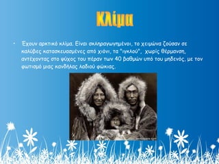 • Έχουν αρκτικό κλίμα. Είναι σκληραγωγημένοι, το χειμώνα ζούσαν σε
καλύβες κατασκευασμένες από χιόνι, τα "ιγκλού",  χωρίς θέρμανση,
αντέχοντας στο ψύχος του πέραν των 40 βαθμών υπό του μηδενός, με τον
φωτισμό μιας κανδήλας λαδιού φώκιας.
 