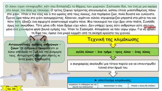 Οι λύκοι είχαν επικηρυχθεί, κάτι που διπλασίαζε το θάρρος των χωρικών. Σκότωσαν δύο, τον ένα με μια σφαίρα
στο λαιμό, τον άλλο με τσεκούρι. Ο τρίτος ξέφυγε τρέχοντας απεγνωσμένα, ώσπου έπεσε μισοπεθαμένος πάνω
στο χιόνι. Ήταν ο πιο νέος και ο πιο ωραίος από τους λύκους, ένα περήφανο ζώο, πολύ δυνατό και ευλύγιστο.
Έμεινε ώρα πάνω στο χιόνι αγκομαχώντας. Κόκκινοι, αιμάτινοι κύκλοι στριφογύριζαν μπροστά στα μάτια του και
πότε πότε έβγαζε ένα σφυριχτό αναστεναγμό γεμάτο πόνο. Μια τσεκουριά τον είχε βρει στην πλάτη. Συνήλθε
όμως και σηκώθηκε. Τότε μόνο είδε πόσο δρόμο είχε κάνει. Δεν υπήρχε ίχνος ούτε ανθρώπων ούτε σπιτιών,
μόνο ένα χιονισμένο ψηλό βουνό εμπρός του. Ήταν το Σασσεράλ. Αποφάσισε να πάει γύρω γύρω. Για να σβήσει
τη δίψα του, έφαγε ένα μικρό κομμάτι από τη σκληρή κρούστα του χιονιού.
Ανταγωνιστικές σχέσεις ανθρώπων –
ζώων. Οι άνθρωποι θεωρούν ότι οι
λύκοι απειλούν τη ζωή και την ευημερία
τους. Αντιμετωπίζονται σαν ληστές κι
όντα χωρίς δικαιώματα.
► αποτέλεσμα κλιμάκωσης:
κλιμακώνει το ενδιαφέρον και την
αγωνία των αναγνωστών
προοικονομεί το τέλος Απορία: ο λύκος θα επιζήσει;
ο συγγραφέας ακολουθεί μια τέτοια πορεία για να επικεντρωθεί
τελικά στον ήρωά του.
αγέλη λύκων – ένα τμήμα – τρεις λύκοι – ένας λύκος
Τεχνική της κλιμάκωσης
Σελ. 241
μεταφορά
 
