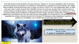 Στην άλλη πλευρά του βουνού βρήκε ένα χωριό. Νύχτωνε. Περίμενε σ' ένα πυκνό ελατόδασος. Έπειτα γλίστρησε
προσεκτικά γύρω από τους φράχτες των περιβολιών, ακολουθώντας τη μυρωδιά των ζεστών στάβλων. Δεν υπήρχε
ψυχή στο δρόμο. Δειλά δειλά κοιτούσε προς το μέρος των σπιτιών. Πέφτει τότε ένας πυροβολισμός. Βάζει τα πόδια
στον ώμο, πέφτει κι άλλη τουφεκιά. Είχε πληγωθεί. Η λευκή του κοιλιά είχε λεκιαστεί από το αίμα που έρρεε σε
χοντρές σταγόνες. Κατάφερε όμως με ελιγμούς να ξεφύγει και να φτάσει στο πέρα δάσος. Εκεί περίμενε με τ' αυτιά
τεντωμένα• άκουσε φωνές και βήματα να πλησιάζουν από δύο πλευρές. Κοίταξε με αγωνία προς το βουνό επάνω. Η
ανάβαση ήταν πολύ δύσκολη, δεν είχε όμως άλλη επιλογή. Αναρριχήθηκε στο γλιστερό βουνό, ενώ κάτω βασίλευε ένας
ορυμαγδός από κατάρες, διαταγές και φώτα από τα φανάρια. Ο πληγωμένος λύκος σκαρφάλωσε τρέχοντας στο
μισοσκότεινο πευκοδάσος, ενώ το σκούρο αίμα συνέχιζε αργά αργά να στάζει.
δ΄ ενότητα «Οι μετανάστες...να στάζει»
Στην προσπάθειά τους να αναζητήσουν τροφή δύο
λύκοι σκοτώνονται και ο τρίτος τραυματίζεται.
καταδίωξη: μικρές προτάσεις, κοφτός λόγος,
αγωνία, ένταση
► μορφή και περιεχόμενο πηγαίνουν μαζί
Σελ. 241
προσωποποίηση
 
