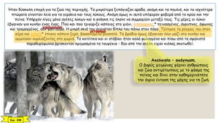 Ήταν δύσκολη εποχή για τα ζώα της περιοχής. Τα μικρότερα ξεπάγιαζαν αράδα, ακόμη και τα πουλιά, και τα ισχνότερα
πτώματα γίνονταν λεία για τα γεράκια και τους λύκους. Ακόμη όμως κι αυτά υπέφεραν φοβερά από το κρύο και την
πείνα. Υπήρχαν λίγες μόνο αγέλες λύκων και η ανάγκη τις έκανε να συμμαχούν μεταξύ τους. Τις μέρες οι λύκοι
έβγαιναν για κυνήγι ένας ένας. Πού και πού τριγύριζε κάποιος στο χιόνι, λιπόσαρκος,* πεινασμένος, άγρυπνος, άφωνος
και τρομαγμένος, σαν φάντασμα. Η μικρή σκιά του σερνόταν δίπλα του πάνω στον πάγο. Τέντωνε το ρύγχος του στον
αέρα και ενίοτε* έπιανε κάποιο ξερό, βασανισμένο βογκητό. Τα βράδια όμως έβγαιναν όλοι μαζί στο κυνήγι και
ορμούσαν ουρλιάζοντας στα χωριά. Τα κοτέτσια και οι στάβλοι ήταν καλά φυλαγμένα και πίσω από τα σφαλιστά
παραθυρόφυλλα βρίσκονταν κρεμασμένα τα τουφέκια - δύο από την αγέλη είχαν κιόλας σκοτωθεί.
Απελπισία – απόγνωση.
Ο βαρύς χειμώνας φέρνει ανθρώπους
και ζώα αντιμέτωπους με το φάσμα της
πείνας και δίνει στην καθημερινότητα
την άγρια ένταση της μάχης για τη ζωή.
Σελ. 239
μεταφορά
παρομοίωση
 