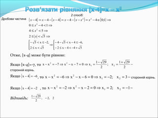 { } [ ] ( ) [ )
⇒<≤
⇒<≤
⇒<−≤
⇒∈−=−−−=−−−=−
52
54
140
1;044444
2
2
22
x
x
x
xxxxxxx
2 спосіб:
Дробова частина




+−<−≤−
−≤−<−−
⇒




<≤
−≤<−
544x2
,64x54
5x2
,2x5
Отже, [x-4] може бути рівною:
Якщо [x-4]=-7, то −
+
=
−
=⇒=−−⇒−=−
2
291
x;
2
291
x07xx7xx 21
22
сторонній корінь.
Якщо [ ] 64x −=− , то −=−=⇒=−−⇒−=− 3x;2x06xx6xx 21
22
сторонній корінь.
Якщо [ ] 24x −=− , то −−==⇒=−−⇒−=− 1x;2x02xx2xx 21
22
Відповідь: 2,2,
2
291
−
−
 
