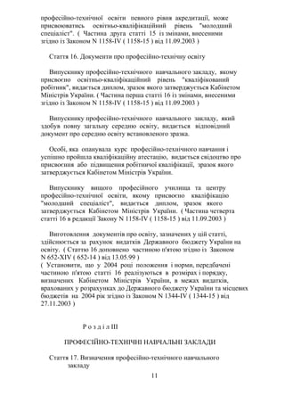 професійно-технічної освіти певного рівня акредитації, може
присвоюватись освітньо-кваліфікаційний рівень "молодший
спеціаліст". ( Частина друга статті 15 із змінами, внесеними
згідно із Законом N 1158-IV ( 1158-15 ) від 11.09.2003 )
Стаття 16. Документи про професійно-технічну освіту
Випускнику професійно-технічного навчального закладу, якому
присвоєно освітньо-кваліфікаційний рівень "кваліфікований
робітник", видається диплом, зразок якого затверджується Кабінетом
Міністрів України. ( Частина перша статті 16 із змінами, внесеними
згідно із Законом N 1158-IV ( 1158-15 ) від 11.09.2003 )
Випускнику професійно-технічного навчального закладу, який
здобув повну загальну середню освіту, видається відповідний
документ про середню освіту встановленого зразка.
Особі, яка опанувала курс професійно-технічного навчання і
успішно пройшла кваліфікаційну атестацію, видається свідоцтво про
присвоєння або підвищення робітничої кваліфікації, зразок якого
затверджується Кабінетом Міністрів України.
Випускнику вищого професійного училища та центру
професійно-технічної освіти, якому присвоєно кваліфікацію
"молодший спеціаліст", видається диплом, зразок якого
затверджується Кабінетом Міністрів України. ( Частина четверта
статті 16 в редакції Закону N 1158-IV ( 1158-15 ) від 11.09.2003 )
Виготовлення документів про освіту, зазначених у цій статті,
здійснюється за рахунок видатків Державного бюджету України на
освіту. ( Статтю 16 доповнено частиною п'ятою згідно із Законом
N 652-XIV ( 652-14 ) від 13.05.99 )
( Установити, що у 2004 році положення і норми, передбачені
частиною п'ятою статті 16 реалізуються в розмірах і порядку,
визначених Кабінетом Міністрів України, в межах видатків,
врахованих у розрахунках до Державного бюджету України та місцевих
бюджетів на 2004 рік згідно із Законом N 1344-IV ( 1344-15 ) від
27.11.2003 )
Р о з д і л III
ПРОФЕСІЙНО-ТЕХНІЧНІ НАВЧАЛЬНІ ЗАКЛАДИ
Стаття 17. Визначення професійно-технічного навчального
закладу
11
 