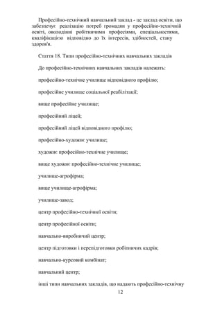 Професійно-технічний навчальний заклад - це заклад освіти, що
забезпечує реалізацію потреб громадян у професійно-технічній
освіті, оволодінні робітничими професіями, спеціальностями,
кваліфікацією відповідно до їх інтересів, здібностей, стану
здоров'я.
Стаття 18. Типи професійно-технічних навчальних закладів
До професійно-технічних навчальних закладів належать:
професійно-технічне училище відповідного профілю;
професійне училище соціальної реабілітації;
вище професійне училище;
професійний ліцей;
професійний ліцей відповідного профілю;
професійно-художнє училище;
художнє професійно-технічне училище;
вище художнє професійно-технічне училище;
училище-агрофірма;
вище училище-агрофірма;
училище-завод;
центр професійно-технічної освіти;
центр професійної освіти;
навчально-виробничий центр;
центр підготовки і перепідготовки робітничих кадрів;
навчально-курсовий комбінат;
навчальний центр;
інші типи навчальних закладів, що надають професійно-технічну
12
 