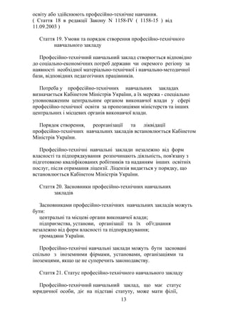 освіту або здійснюють професійно-технічне навчання.
( Стаття 18 в редакції Закону N 1158-IV ( 1158-15 ) від
11.09.2003 )
Стаття 19. Умови та порядок створення професійно-технічного
навчального закладу
Професійно-технічний навчальний заклад створюється відповідно
до соціально-економічних потреб держави чи окремого регіону за
наявності необхідної матеріально-технічної і навчально-методичної
бази, відповідних педагогічних працівників.
Потреба у професійно-технічних навчальних закладах
визначається Кабінетом Міністрів України, а їх мережа - спеціально
уповноваженим центральним органом виконавчої влади у сфері
професійно-технічної освіти за пропозиціями міністерств та інших
центральних і місцевих органів виконавчої влади.
Порядок створення, реорганізації та ліквідації
професійно-технічних навчальних закладів встановлюється Кабінетом
Міністрів України.
Професійно-технічні навчальні заклади незалежно від форм
власності та підпорядкування розпочинають діяльність, пов'язану з
підготовкою кваліфікованих робітників та наданням інших освітніх
послуг, після отримання ліцензії. Ліцензія видається у порядку, що
встановлюється Кабінетом Міністрів України.
Стаття 20. Засновники професійно-технічних навчальних
закладів
Засновниками професійно-технічних навчальних закладів можуть
бути:
центральні та місцеві органи виконавчої влади;
підприємства, установи, організації та їх об'єднання
незалежно від форм власності та підпорядкування;
громадяни України.
Професійно-технічні навчальні заклади можуть бути засновані
спільно з іноземними фірмами, установами, організаціями та
іноземцями, якщо це не суперечить законодавству.
Стаття 21. Статус професійно-технічного навчального закладу
Професійно-технічний навчальний заклад, що має статус
юридичної особи, діє на підставі статуту, може мати філії,
13
 