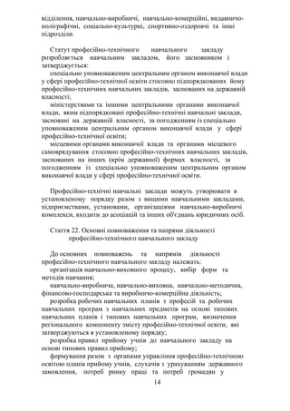 відділення, навчально-виробничі, навчально-комерційні, видавничо-
поліграфічні, соціально-культурні, спортивно-оздоровчі та інші
підрозділи.
Статут професійно-технічного навчального закладу
розробляється навчальним закладом, його засновником і
затверджується:
спеціально уповноваженим центральним органом виконавчої влади
у сфері професійно-технічної освіти стосовно підпорядкованих йому
професійно-технічних навчальних закладів, заснованих на державній
власності;
міністерствами та іншими центральними органами виконавчої
влади, яким підпорядковані професійно-технічні навчальні заклади,
засновані на державній власності, за погодженням із спеціально
уповноваженим центральним органом виконавчої влади у сфері
професійно-технічної освіти;
місцевими органами виконавчої влади та органами місцевого
самоврядування стосовно професійно-технічних навчальних закладів,
заснованих на інших (крім державної) формах власності, за
погодженням із спеціально уповноваженим центральним органом
виконавчої влади у сфері професійно-технічної освіти.
Професійно-технічні навчальні заклади можуть утворювати в
установленому порядку разом з вищими навчальними закладами,
підприємствами, установами, організаціями навчально-виробничі
комплекси, входити до асоціацій та інших об'єднань юридичних осіб.
Стаття 22. Основні повноваження та напрями діяльності
професійно-технічного навчального закладу
До основних повноважень та напрямів діяльності
професійно-технічного навчального закладу належать:
організація навчально-виховного процесу, вибір форм та
методів навчання;
навчально-виробнича, навчально-виховна, навчально-методична,
фінансово-господарська та виробничо-комерційна діяльність;
розробка робочих навчальних планів з професій та робочих
навчальних програм з навчальних предметів на основі типових
навчальних планів і типових навчальних програм, визначення
регіонального компоненту змісту професійно-технічної освіти, які
затверджуються в установленому порядку;
розробка правил прийому учнів до навчального закладу на
основі типових правил прийому;
формування разом з органами управління професійно-технічною
освітою планів прийому учнів, слухачів з урахуванням державного
замовлення, потреб ринку праці та потреб громадян у
14
 