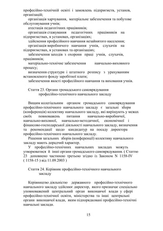 професійно-технічній освіті і замовлень підприємств, установ,
організацій;
організація харчування, матеріальне забезпечення та побутове
обслуговування учнів;
атестація педагогічних працівників;
організація стажування педагогічних працівників на
підприємствах, в установах, організаціях;
здійснення професійного навчання незайнятого населення;
організація виробничого навчання учнів, слухачів на
підприємствах, в установах та організаціях;
забезпечення заходів з охорони праці учнів, слухачів,
працівників;
матеріально-технічне забезпечення навчально-виховного
процесу;
визначення структури і штатного розпису з урахуванням
встановленого фонду заробітної плати;
забезпечення якості професійного навчання та виховання учнів.
Стаття 23. Органи громадського самоврядування
професійно-технічного навчального закладу
Вищим колегіальним органом громадського самоврядування
професійно-технічного навчального закладу є загальні збори
(конференція) колективу навчального закладу, які вирішують у межах
своїх повноважень питання навчально-виробничої,
навчально-виховної, навчально-методичної, економічної і
фінансово-господарської діяльності навчального закладу, визначення
та рекомендації щодо кандидатур на посаду директора
професійно-технічного навчального закладу.
Рішення загальних зборів (конференції) колективу навчального
закладу мають дорадчий характер.
У професійно-технічних навчальних закладах можуть
утворюватися й інші органи громадського самоврядування. ( Статтю
23 доповнено частиною третьою згідно із Законом N 1158-IV
( 1158-15 ) від 11.09.2003 )
Стаття 24. Керівник професійно-технічного навчального
закладу
Керівництво діяльністю державного професійно-технічного
навчального закладу здійснює директор, якого призначає спеціально
уповноважений центральний орган виконавчої влади у сфері
професійно-технічної освіти, міністерства та інші центральні
органи виконавчої влади, яким підпорядковані професійно-технічні
навчальні заклади.
15
 