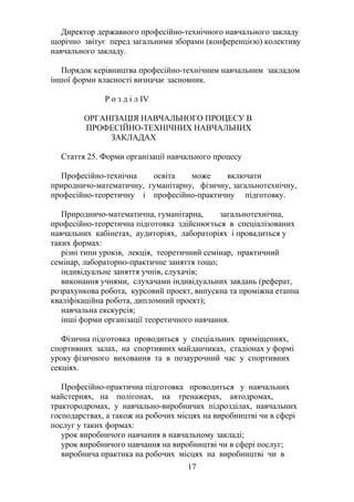 Директор державного професійно-технічного навчального закладу
щорічно звітує перед загальними зборами (конференцією) колективу
навчального закладу.
Порядок керівництва професійно-технічним навчальним закладом
іншої форми власності визначає засновник.
Р о з д і л IV
ОРГАНІЗАЦІЯ НАВЧАЛЬНОГО ПРОЦЕСУ В
ПРОФЕСІЙНО-ТЕХНІЧНИХ НАВЧАЛЬНИХ
ЗАКЛАДАХ
Стаття 25. Форми організації навчального процесу
Професійно-технічна освіта може включати
природничо-математичну, гуманітарну, фізичну, загальнотехнічну,
професійно-теоретичну і професійно-практичну підготовку.
Природничо-математична, гуманітарна, загальнотехнічна,
професійно-теоретична підготовка здійснюється в спеціалізованих
навчальних кабінетах, аудиторіях, лабораторіях і провадиться у
таких формах:
різні типи уроків, лекція, теоретичний семінар, практичний
семінар, лабораторно-практичне заняття тощо;
індивідуальне заняття учнів, слухачів;
виконання учнями, слухачами індивідуальних завдань (реферат,
розрахункова робота, курсовий проект, випускна та проміжна етапна
кваліфікаційна робота, дипломний проект);
навчальна екскурсія;
інші форми організації теоретичного навчання.
Фізична підготовка проводиться у спеціальних приміщеннях,
спортивних залах, на спортивних майданчиках, стадіонах у формі
уроку фізичного виховання та в позаурочний час у спортивних
секціях.
Професійно-практична підготовка проводиться у навчальних
майстернях, на полігонах, на тренажерах, автодромах,
трактородромах, у навчально-виробничих підрозділах, навчальних
господарствах, а також на робочих місцях на виробництві чи в сфері
послуг у таких формах:
урок виробничого навчання в навчальному закладі;
урок виробничого навчання на виробництві чи в сфері послуг;
виробнича практика на робочих місцях на виробництві чи в
17
 