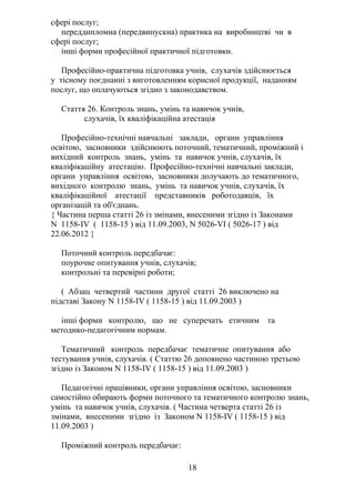 сфері послуг;
переддипломна (передвипускна) практика на виробництві чи в
сфері послуг;
інші форми професійної практичної підготовки.
Професійно-практична підготовка учнів, слухачів здійснюється
у тісному поєднанні з виготовленням корисної продукції, наданням
послуг, що оплачуються згідно з законодавством.
Стаття 26. Контроль знань, умінь та навичок учнів,
слухачів, їх кваліфікаційна атестація
Професійно-технічні навчальні заклади, органи управління
освітою, засновники здійснюють поточний, тематичний, проміжний і
вихідний контроль знань, умінь та навичок учнів, слухачів, їх
кваліфікаційну атестацію. Професійно-технічні навчальні заклади,
органи управління освітою, засновники долучають до тематичного,
вихідного контролю знань, умінь та навичок учнів, слухачів, їх
кваліфікаційної атестації представників роботодавців, їх
організацій та об'єднань.
{ Частина перша статті 26 із змінами, внесеними згідно із Законами
N 1158-IV ( 1158-15 ) від 11.09.2003, N 5026-VI ( 5026-17 ) від
22.06.2012 }
Поточний контроль передбачає:
поурочне опитування учнів, слухачів;
контрольні та перевірні роботи;
( Абзац четвертий частини другої статті 26 виключено на
підставі Закону N 1158-IV ( 1158-15 ) від 11.09.2003 )
інші форми контролю, що не суперечать етичним та
методико-педагогічним нормам.
Тематичний контроль передбачає тематичне опитування або
тестування учнів, слухачів. ( Статтю 26 доповнено частиною третьою
згідно із Законом N 1158-IV ( 1158-15 ) від 11.09.2003 )
Педагогічні працівники, органи управління освітою, засновники
самостійно обирають форми поточного та тематичного контролю знань,
умінь та навичок учнів, слухачів. ( Частина четверта статті 26 із
змінами, внесеними згідно із Законом N 1158-IV ( 1158-15 ) від
11.09.2003 )
Проміжний контроль передбачає:
18
 