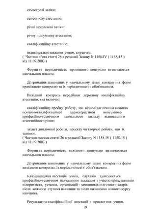семестрові заліки;
семестрову атестацію;
річні підсумкові заліки;
річну підсумкову атестацію;
кваліфікаційну атестацію;
індивідуальні завдання учням, слухачам.
( Частина п'ята статті 26 в редакції Закону N 1158-IV ( 1158-15 )
від 11.09.2003 )
Форми та періодичність проміжного контролю визначаються
навчальним планом.
Дотримання зазначених у навчальному плані конкретних форм
проміжного контролю та їх періодичності є обов'язковим.
Вихідний контроль передбачає державну кваліфікаційну
атестацію, яка включає:
кваліфікаційну пробну роботу, що відповідає певним вимогам
освітньо-кваліфікаційної характеристики випускника
професійно-технічного навчального закладу відповідного
атестаційного рівня;
захист дипломної роботи, проекту чи творчої роботи, що їх
замінює.
( Частина восьма статті 26 в редакції Закону N 1158-IV ( 1158-15 )
від 11.09.2003 )
Форми та періодичність вихідного контролю визначаються
навчальним планом.
Дотримання зазначених у навчальному плані конкретних форм
вихідного контролю, їх періодичності є обов'язковим.
Кваліфікаційна атестація учнів, слухачів здійснюється
професійно-технічним навчальним закладом з участю представників
підприємств, установ, організацій - замовників підготовки кадрів
після кожного ступеня навчання та після закінчення повного курсу
навчання.
Результатом кваліфікаційної атестації є присвоєння учням,
19
 