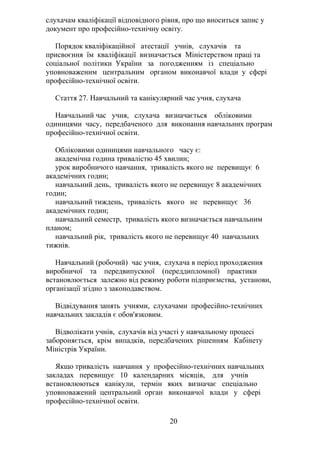 слухачам кваліфікації відповідного рівня, про що вноситься запис у
документ про професійно-технічну освіту.
Порядок кваліфікаційної атестації учнів, слухачів та
присвоєння їм кваліфікації визначається Міністерством праці та
соціальної політики України за погодженням із спеціально
уповноваженим центральним органом виконавчої влади у сфері
професійно-технічної освіти.
Стаття 27. Навчальний та канікулярний час учня, слухача
Навчальний час учня, слухача визначається обліковими
одиницями часу, передбаченого для виконання навчальних програм
професійно-технічної освіти.
Обліковими одиницями навчального часу є:
академічна година тривалістю 45 хвилин;
урок виробничого навчання, тривалість якого не перевищує 6
академічних годин;
навчальний день, тривалість якого не перевищує 8 академічних
годин;
навчальний тиждень, тривалість якого не перевищує 36
академічних годин;
навчальний семестр, тривалість якого визначається навчальним
планом;
навчальний рік, тривалість якого не перевищує 40 навчальних
тижнів.
Навчальний (робочий) час учня, слухача в період проходження
виробничої та передвипускної (переддипломної) практики
встановлюється залежно від режиму роботи підприємства, установи,
організації згідно з законодавством.
Відвідування занять учнями, слухачами професійно-технічних
навчальних закладів є обов'язковим.
Відволікати учнів, слухачів від участі у навчальному процесі
забороняється, крім випадків, передбачених рішенням Кабінету
Міністрів України.
Якщо тривалість навчання у професійно-технічних навчальних
закладах перевищує 10 календарних місяців, для учнів
встановлюються канікули, термін яких визначає спеціально
уповноважений центральний орган виконавчої влади у сфері
професійно-технічної освіти.
20
 