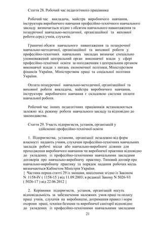 Стаття 28. Робочий час педагогічного працівника
Робочий час викладача, майстра виробничого навчання,
інструктора виробничого навчання професійно-технічного навчального
закладу визначається згідно з обсягом навчального навантаження та
позаурочної навчально-методичної, організаційної та виховної
роботи серед учнів, слухачів.
Граничні обсяги навчального навантаження та позаурочної
навчально-методичної, організаційної та виховної роботи у
професійно-технічних навчальних закладах визначає спеціально
уповноважений центральний орган виконавчої влади у сфері
професійно-технічної освіти за погодженням з центральним органом
виконавчої влади з питань економічної політики, Міністерством
фінансів України, Міністерством праці та соціальної політики
України.
Оплата позаурочної навчально-методичної, організаційної та
виховної роботи викладача, майстра виробничого навчання,
інструктора виробничого навчання є складовою системи оплати
навчальної роботи.
Робочий час інших педагогічних працівників встановлюється
залежно від режиму роботи навчального закладу та відповідно до
законодавства.
Стаття 29. Участь підприємств, установ, організацій у
здійсненні професійно-технічної освіти
1. Підприємства, установи, організації незалежно від форм
власності надають учням, слухачам професійно-технічних навчальних
закладів робочі місця або навчально-виробничі ділянки для
проходження виробничого навчання чи виробничої практики відповідно
до укладених із професійно-технічними навчальними закладами
договорів про навчально-виробничу практику. Типовий договір про
навчально-виробничу практику та порядок надання робочих місць
визначаються Кабінетом Міністрів України.
{ Частина перша статті 29 із змінами, внесеними згідно із Законом
N 1158-IV ( 1158-15 ) від 11.09.2003; в редакції Закону N 5026-VI
( 5026-17 ) від 22.06.2012 }
2. Керівники підприємств, установ, організацій несуть
відповідальність за забезпечення належних умов праці та оплату
праці учнів, слухачів на виробництві, дотримання правил і норм
охорони праці, техніки безпеки та виробничої санітарії відповідно
до укладених із професійно-технічними навчальними закладами
21
 