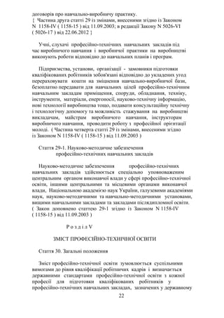 договорів про навчально-виробничу практику.
{ Частина друга статті 29 із змінами, внесеними згідно із Законом
N 1158-IV ( 1158-15 ) від 11.09.2003; в редакції Закону N 5026-VI
( 5026-17 ) від 22.06.2012 }
Учні, слухачі професійно-технічних навчальних закладів під
час виробничого навчання і виробничої практики на виробництві
виконують роботи відповідно до навчальних планів і програм.
Підприємства, установи, організації - замовники підготовки
кваліфікованих робітників зобов'язані відповідно до укладених угод
перераховувати кошти на зміцнення навчально-виробничої бази,
безоплатно передавати для навчальних цілей професійно-технічним
навчальним закладам приміщення, споруди, обладнання, техніку,
інструменти, матеріали, енергоносії, науково-технічну інформацію,
нові технології виробництва тощо, подавати консультаційну технічну
і технологічну допомогу та можливість стажування на виробництві
викладачам, майстрам виробничого навчання, інструкторам
виробничого навчання, проводити роботу з професійної орієнтації
молоді. ( Частина четверта статті 29 із змінами, внесеними згідно
із Законом N 1158-IV ( 1158-15 ) від 11.09.2003 )
Стаття 29-1. Науково-методичне забезпечення
професійно-технічних навчальних закладів
Науково-методичне забезпечення професійно-технічних
навчальних закладів здійснюється спеціально уповноваженим
центральним органом виконавчої влади у сфері професійно-технічної
освіти, іншими центральними та місцевими органами виконавчої
влади, Національною академією наук України, галузевими академіями
наук, науково-методичними та навчально-методичними установами,
вищими навчальними закладами та закладами післядипломної освіти.
( Закон доповнено статтею 29-1 згідно із Законом N 1158-IV
( 1158-15 ) від 11.09.2003 )
Р о з д і л V
ЗМІСТ ПРОФЕСІЙНО-ТЕХНІЧНОЇ ОСВІТИ
Стаття 30. Загальні положення
Зміст професійно-технічної освіти зумовлюється суспільними
вимогами до рівня кваліфікації робітничих кадрів і визначається
державними стандартами професійно-технічної освіти з кожної
професії для підготовки кваліфікованих робітників у
професійно-технічних навчальних закладах, зазначених у державному
22
 