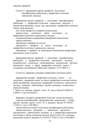 переліку професій.
Стаття 31. Державний перелік професій з підготовки
кваліфікованих робітників у професійно-технічних
навчальних закладах
Державний перелік професій з підготовки кваліфікованих
робітників у професійно-технічних навчальних закладах є
нормативно-правовим актом про організацію професійно-технічної
освіти, який визначає:
код, назву професії та напрями спеціалізації;
вимоги щодо освітнього рівня вступника до
професійно-технічного навчального закладу;
планований рівень професійної кваліфікації випускника;
термін навчання;
обмеження з професії за статтю;
обмеження з професії за віком вступника до
професійно-технічного навчального закладу;
обмеження з професії за медичними показаннями професійної
придатності учня, слухача.
Державний перелік професій з підготовки кваліфікованих
робітників у професійно-технічних навчальних закладах
розробляється спеціально уповноваженим центральним органом
виконавчої влади у сфері професійно-технічної освіти і
затверджується Кабінетом Міністрів України ( 1117-2007-п ).
Стаття 32. Державні стандарти професійно-технічної освіти
Державний стандарт професійно-технічної освіти - це
сукупність державних вимог до змісту професійно-технічної освіти,
рівня кваліфікації випускника професійно-технічного навчального
закладу, основних обов'язкових засобів навчання та освітнього
рівня вступників.
{ Зміни до частини першої статті 32 див. в Законі N 5026-VI
( 5026-17 ) від 22.06.2012 }
Державні стандарти професійно-технічної освіти включають:
освітньо-кваліфікаційні характеристики випускника; { Абзац
другий частини другої статті 32 в редакції Закону N 1158-IV
( 1158-15 ) від 11.09.2003 }
типові навчальні плани підготовки кваліфікованих робітників;
типові навчальні програми з навчальних предметів,
передбачених навчальними планами, та з професійно-практичної
підготовки; ( Абзац четвертий частини другої статті 32 із змінами,
внесеними згідно із Законом N 1158-IV ( 1158-15 ) від 11.09.2003 )
23
 